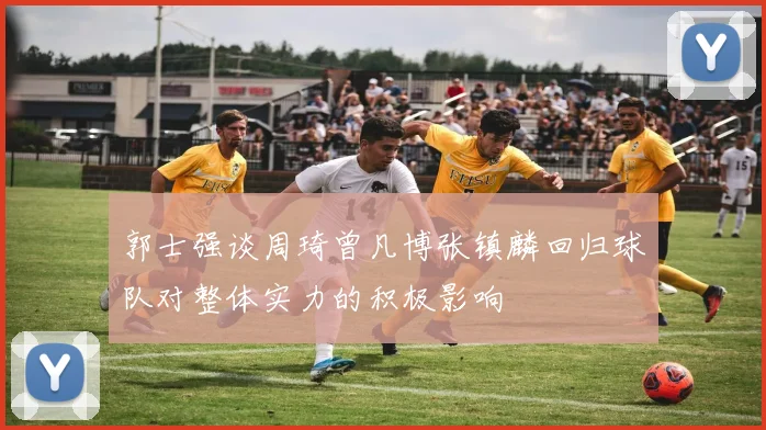 郭士强谈周琦曾凡博张镇麟回归球队对整体实力的积极影响