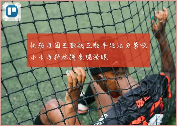 快船与国王激战正酣半场比分紧咬小卡与科林斯表现抢眼