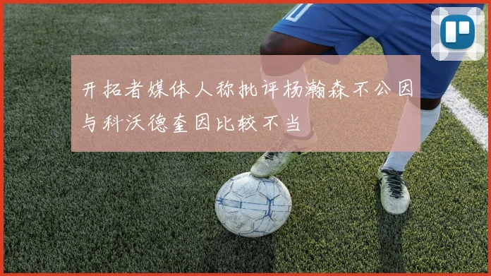 开拓者媒体人称批评杨瀚森不公因与科沃德奎因比较不当