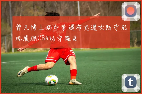曾凡博上场即紧逼布克遭吹防守犯规展现CBA防守强度