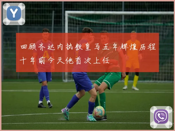 回顾齐达内执教皇马五年辉煌历程十年前今天他首次上任