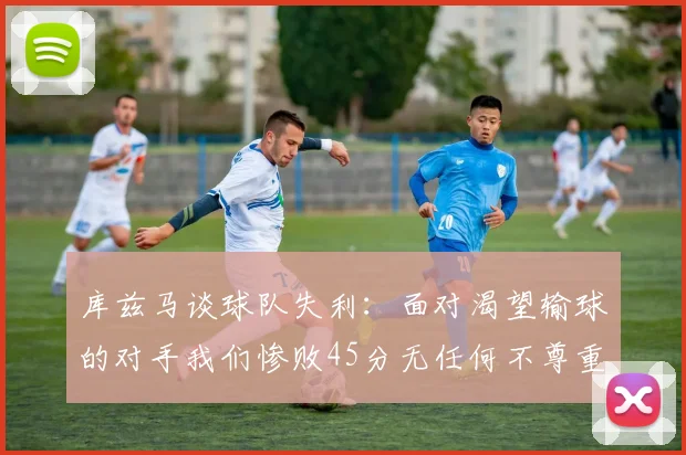 库兹马谈球队失利：面对渴望输球的对手我们惨败45分无任何不尊重之意