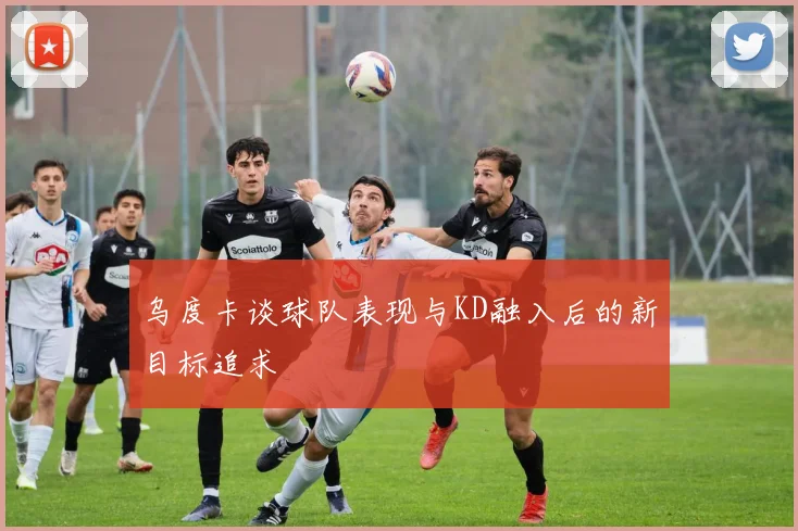 乌度卡谈球队表现与KD融入后的新目标追求