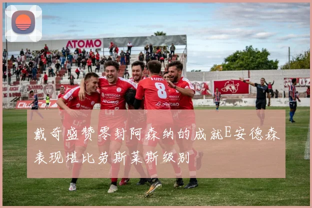 戴奇盛赞零封阿森纳的成就E安德森表现堪比劳斯莱斯级别