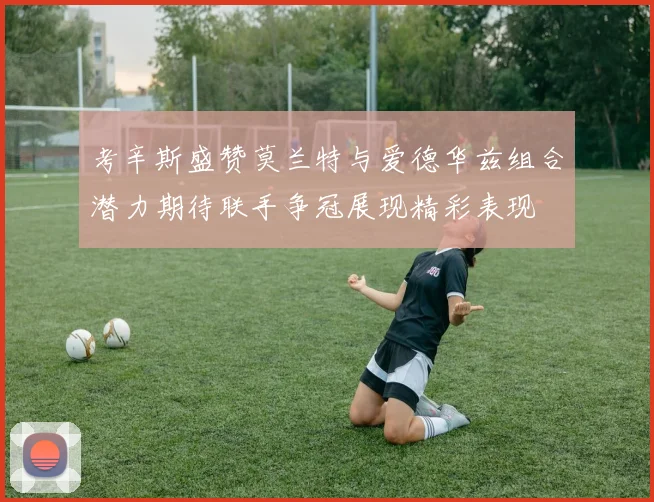 考辛斯盛赞莫兰特与爱德华兹组合潜力期待联手争冠展现精彩表现
