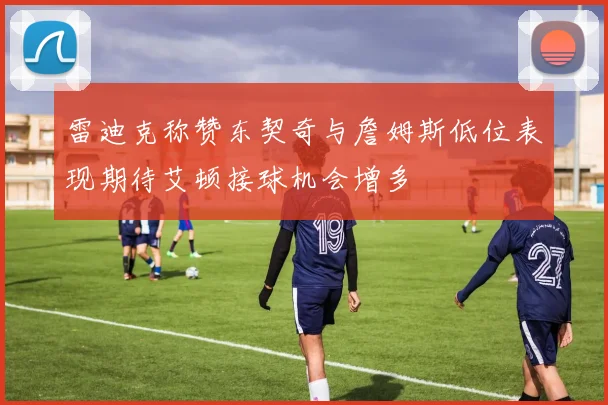 雷迪克称赞东契奇与詹姆斯低位表现期待艾顿接球机会增多