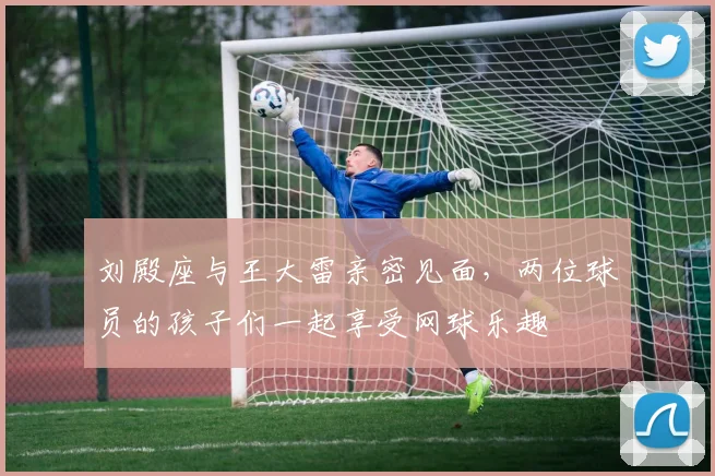 刘殿座与王大雷亲密见面，两位球员的孩子们一起享受网球乐趣