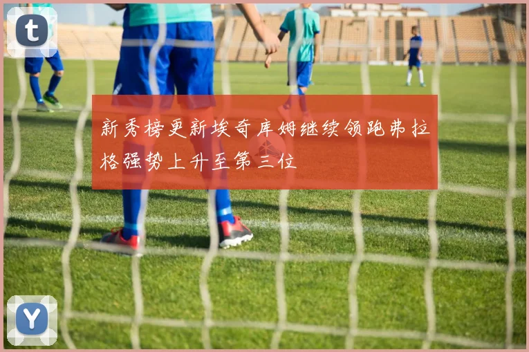 新秀榜更新埃奇库姆继续领跑弗拉格强势上升至第三位