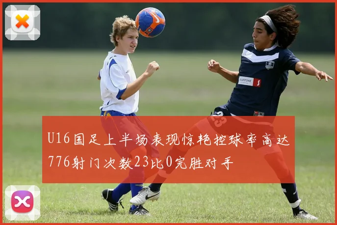 U16国足上半场表现惊艳控球率高达776射门次数23比0完胜对手