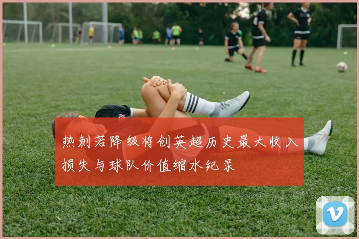 热刺若降级将创英超历史最大收入损失与球队价值缩水纪录