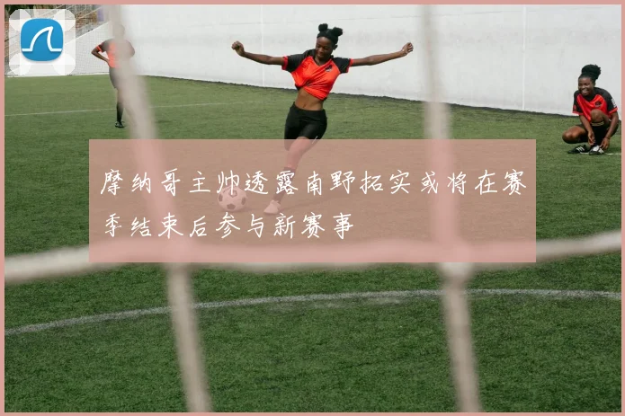 摩纳哥主帅透露南野拓实或将在赛季结束后参与新赛事