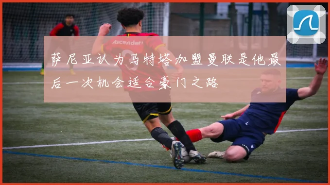 萨尼亚认为马特塔加盟曼联是他最后一次机会适合豪门之路