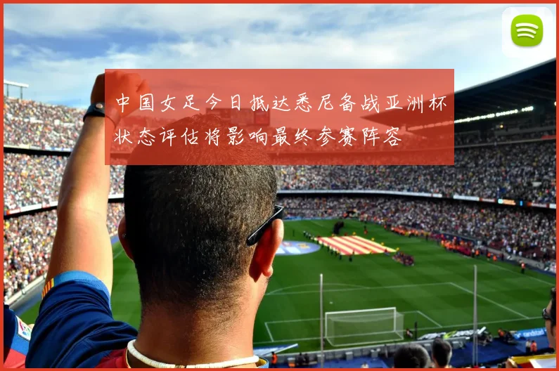中国女足今日抵达悉尼备战亚洲杯状态评估将影响最终参赛阵容