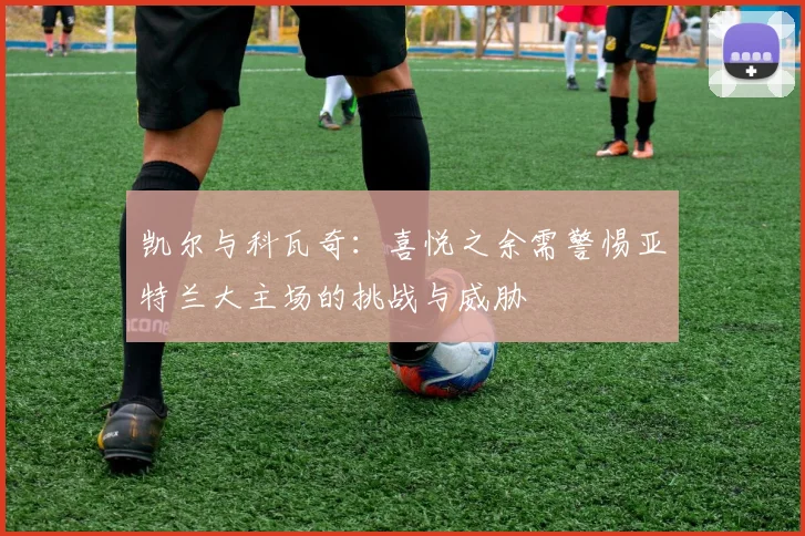 凯尔与科瓦奇：喜悦之余需警惕亚特兰大主场的挑战与威胁