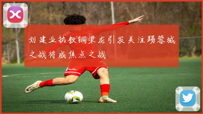 刘建业执教铜梁龙引发关注踢蓉城之战将成焦点之战