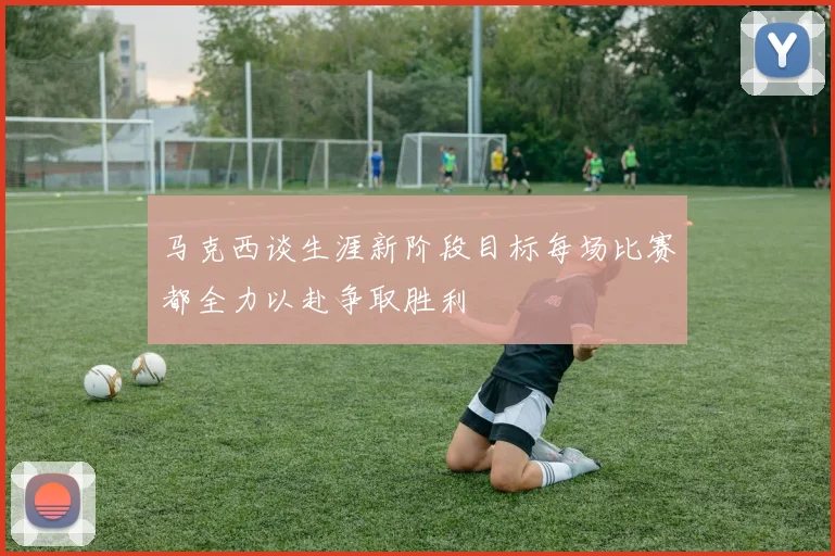 马克西谈生涯新阶段目标每场比赛都全力以赴争取胜利