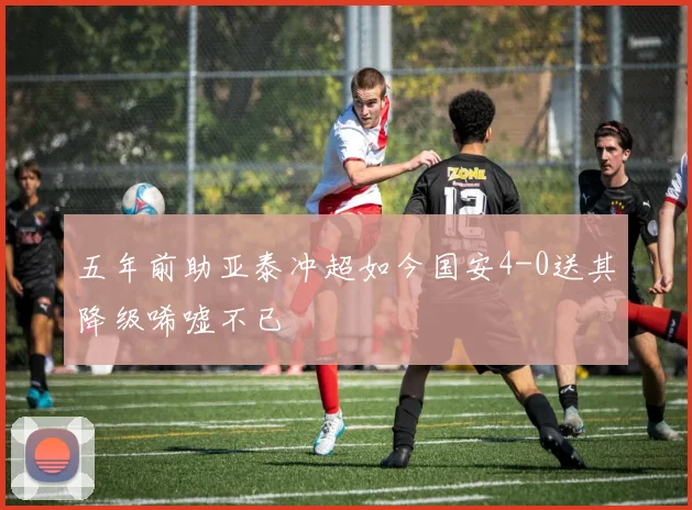 五年前助亚泰冲超如今国安4-0送其降级唏嘘不已